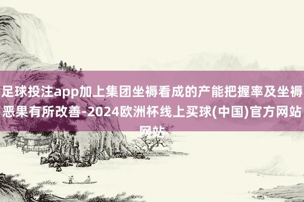 足球投注app加上集团坐褥看成的产能把握率及坐褥恶果有所改善-2024欧洲杯线上买球(中国)官方网站