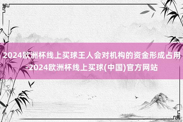 2024欧洲杯线上买球王人会对机构的资金形成占用-2024欧洲杯线上买球(中国)官方网站