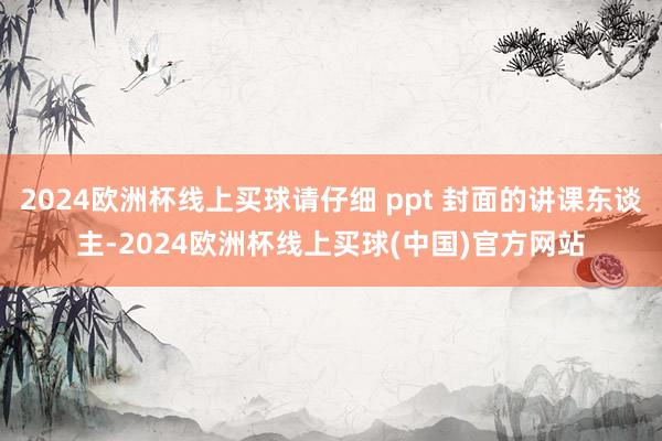 2024欧洲杯线上买球请仔细 ppt 封面的讲课东谈主-2024欧洲杯线上买球(中国)官方网站