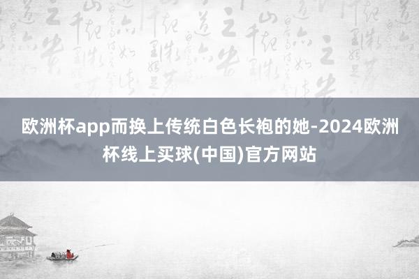 欧洲杯app而换上传统白色长袍的她-2024欧洲杯线上买球(中国)官方网站