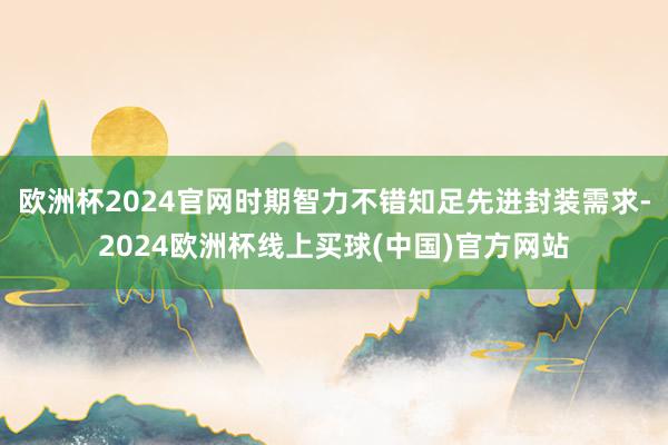 欧洲杯2024官网时期智力不错知足先进封装需求-2024欧洲杯线上买球(中国)官方网站