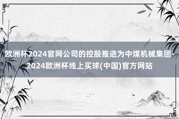 欧洲杯2024官网公司的控股推进为中煤机械集团-2024欧洲杯线上买球(中国)官方网站