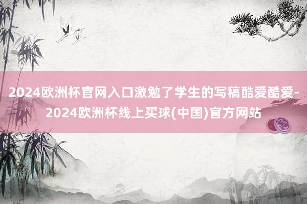 2024欧洲杯官网入口激勉了学生的写稿酷爱酷爱-2024欧洲杯线上买球(中国)官方网站