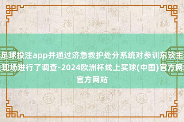 足球投注app并通过济急救护处分系统对参训东谈主员现场进行了调查-2024欧洲杯线上买球(中国)官方网站