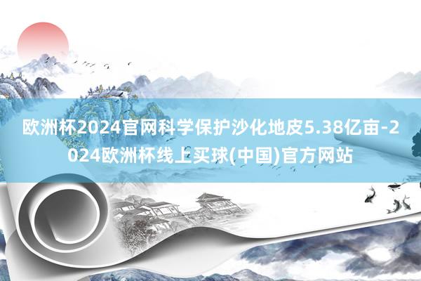 欧洲杯2024官网科学保护沙化地皮5.38亿亩-2024欧洲杯线上买球(中国)官方网站