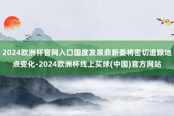 2024欧洲杯官网入口国度发展鼎新委将密切追踪地点变化-2024欧洲杯线上买球(中国)官方网站