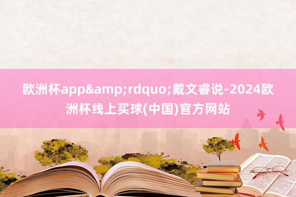 欧洲杯app&rdquo;戴文睿说-2024欧洲杯线上买球(中国)官方网站