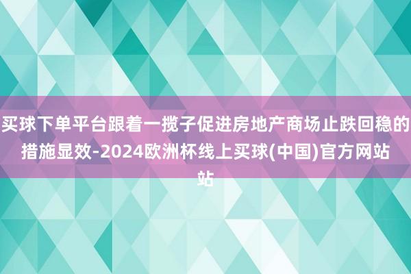 买球下单平台跟着一揽子促进房地产商场止跌回稳的措施显效-2024欧洲杯线上买球(中国)官方网站