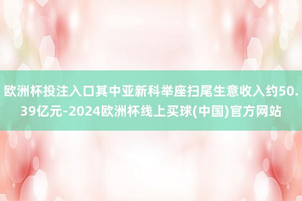 欧洲杯投注入口其中亚新科举座扫尾生意收入约50.39亿元-2024欧洲杯线上买球(中国)官方网站