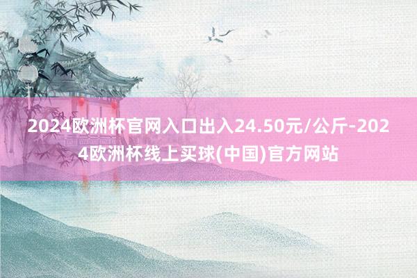 2024欧洲杯官网入口出入24.50元/公斤-2024欧洲杯线上买球(中国)官方网站