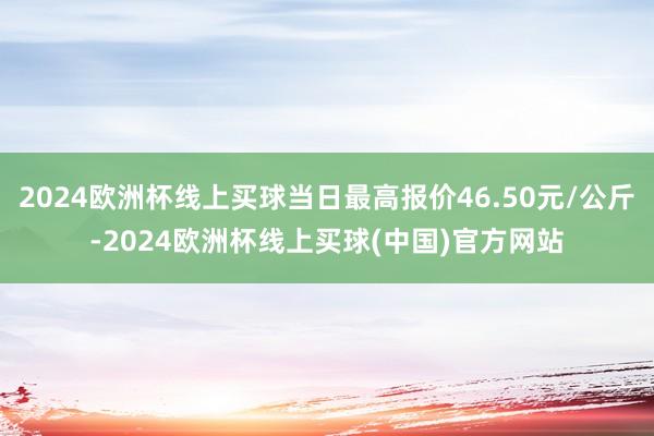 2024欧洲杯线上买球当日最高报价46.50元/公斤-2024欧洲杯线上买球(中国)官方网站