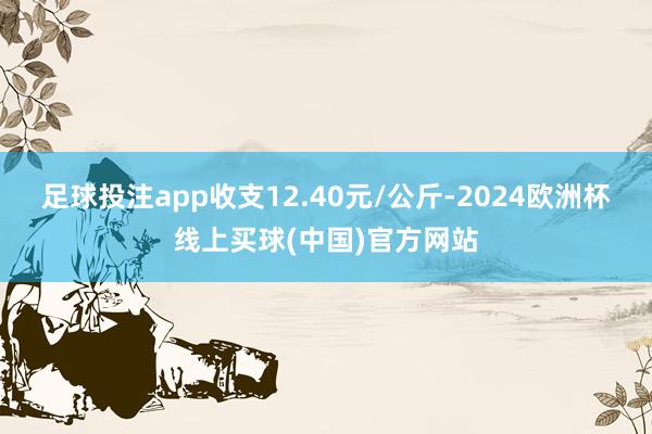 足球投注app收支12.40元/公斤-2024欧洲杯线上买球(中国)官方网站