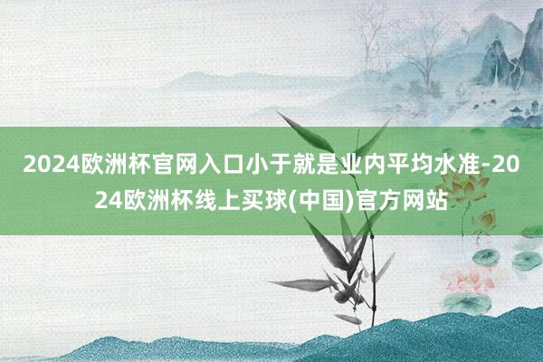 2024欧洲杯官网入口小于就是业内平均水准-2024欧洲杯线上买球(中国)官方网站