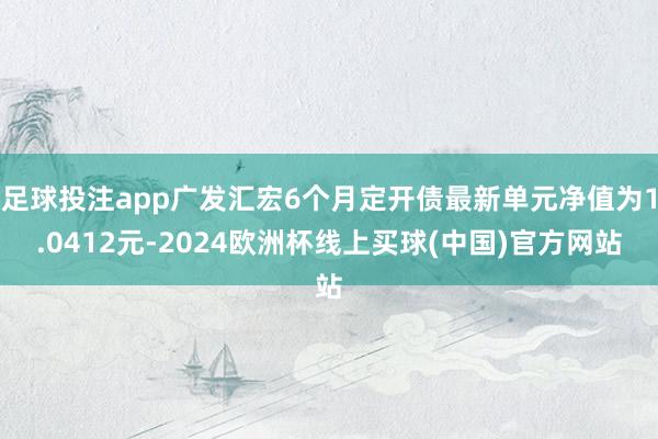 足球投注app广发汇宏6个月定开债最新单元净值为1.0412元-2024欧洲杯线上买球(中国)官方网站