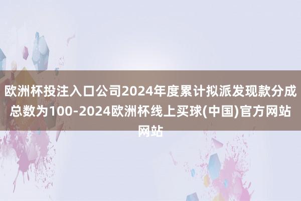 欧洲杯投注入口公司2024年度累计拟派发现款分成总数为100-2024欧洲杯线上买球(中国)官方网站