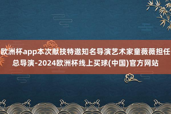 欧洲杯app本次献技特邀知名导演艺术家童薇薇担任总导演-2024欧洲杯线上买球(中国)官方网站