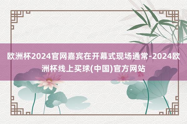 欧洲杯2024官网嘉宾在开幕式现场通常-2024欧洲杯线上买球(中国)官方网站