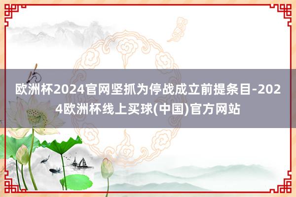 欧洲杯2024官网坚抓为停战成立前提条目-2024欧洲杯线上买球(中国)官方网站