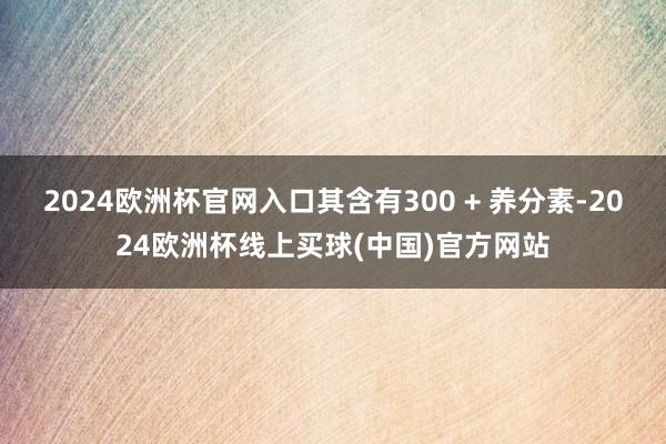 2024欧洲杯官网入口其含有300 + 养分素-2024欧洲杯线上买球(中国)官方网站