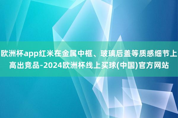 欧洲杯app红米在金属中框、玻璃后盖等质感细节上高出竞品-2024欧洲杯线上买球(中国)官方网站