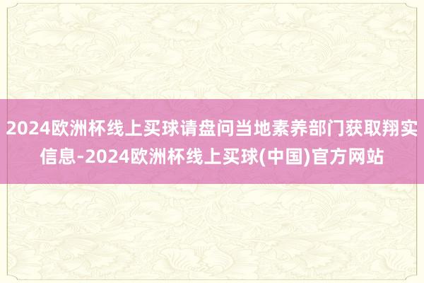 2024欧洲杯线上买球请盘问当地素养部门获取翔实信息-2024欧洲杯线上买球(中国)官方网站