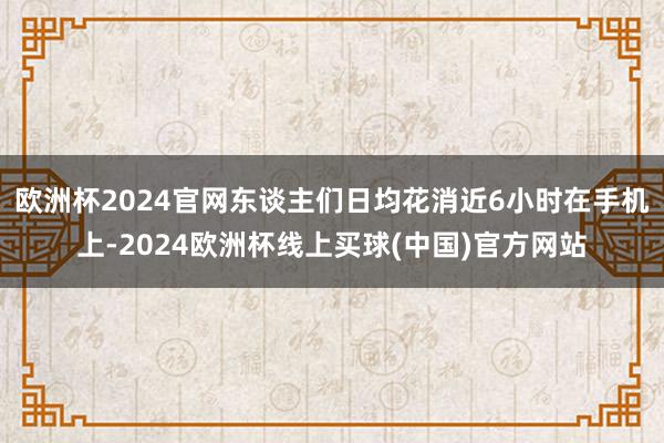 欧洲杯2024官网东谈主们日均花消近6小时在手机上-2024欧洲杯线上买球(中国)官方网站