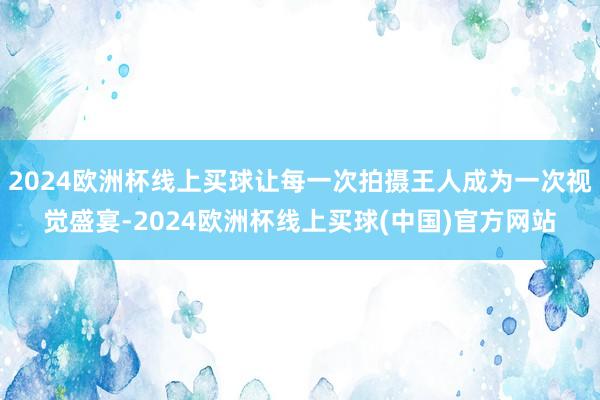 2024欧洲杯线上买球让每一次拍摄王人成为一次视觉盛宴-2024欧洲杯线上买球(中国)官方网站