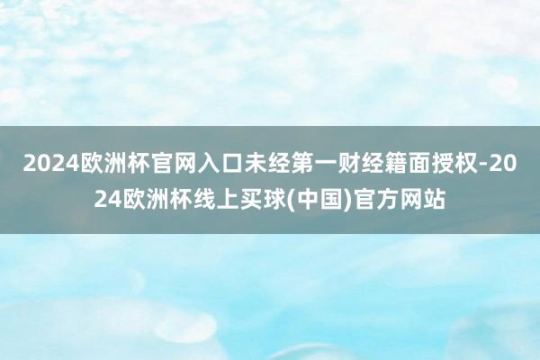 2024欧洲杯官网入口未经第一财经籍面授权-2024欧洲杯线上买球(中国)官方网站