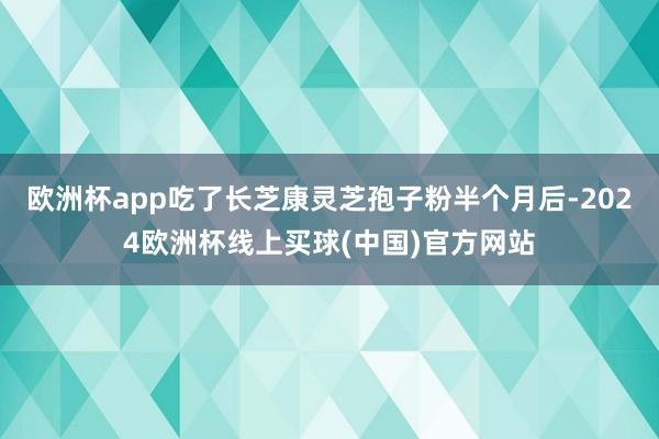 欧洲杯app吃了长芝康灵芝孢子粉半个月后-2024欧洲杯线上买球(中国)官方网站