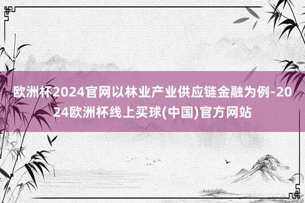 欧洲杯2024官网以林业产业供应链金融为例-2024欧洲杯线上买球(中国)官方网站
