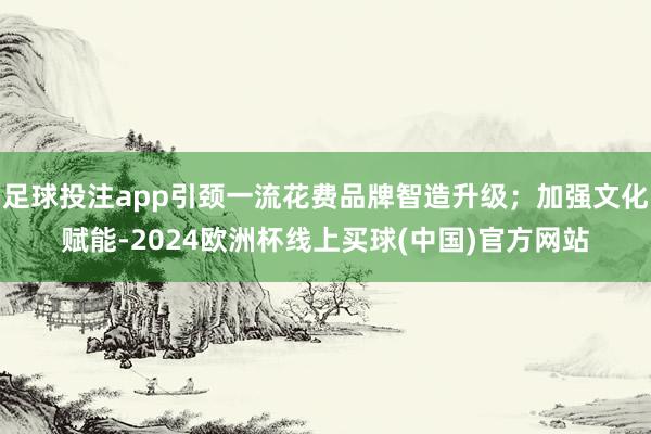 足球投注app引颈一流花费品牌智造升级；加强文化赋能-2024欧洲杯线上买球(中国)官方网站