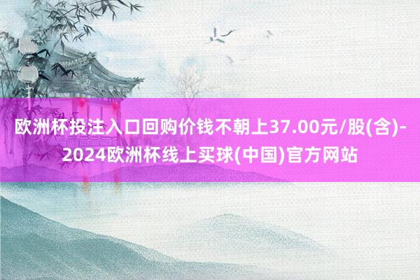 欧洲杯投注入口回购价钱不朝上37.00元/股(含)-2024欧洲杯线上买球(中国)官方网站