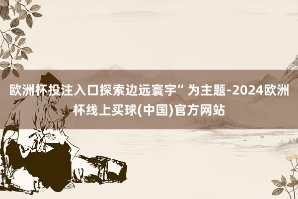 欧洲杯投注入口探索边远寰宇”为主题-2024欧洲杯线上买球(中国)官方网站