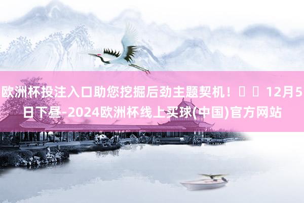 欧洲杯投注入口助您挖掘后劲主题契机！		12月5日下昼-2024欧洲杯线上买球(中国)官方网站