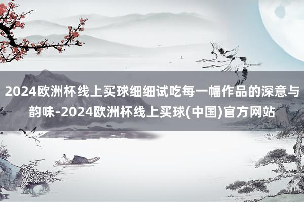 2024欧洲杯线上买球细细试吃每一幅作品的深意与韵味-2024欧洲杯线上买球(中国)官方网站