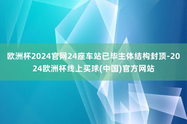 欧洲杯2024官网24座车站已毕主体结构封顶-2024欧洲杯线上买球(中国)官方网站