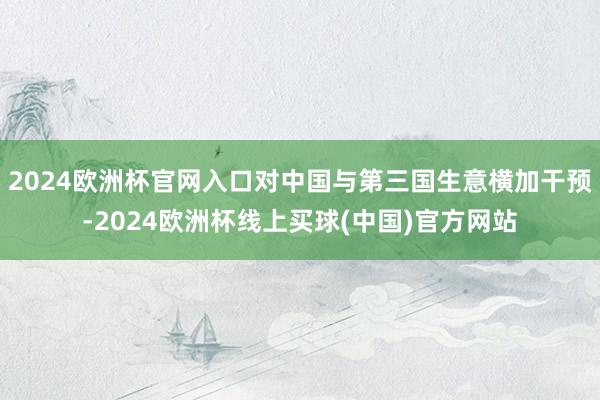 2024欧洲杯官网入口对中国与第三国生意横加干预-2024欧洲杯线上买球(中国)官方网站