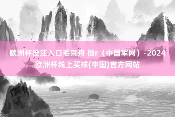 欧洲杯投注入口毛喜舟 摄r（中国军网）-2024欧洲杯线上买球(中国)官方网站