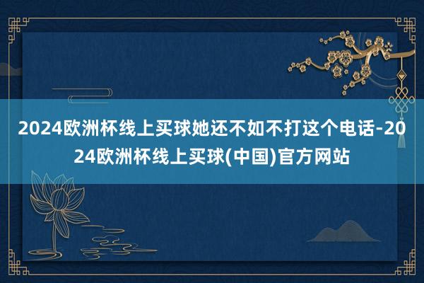 2024欧洲杯线上买球她还不如不打这个电话-2024欧洲杯线上买球(中国)官方网站