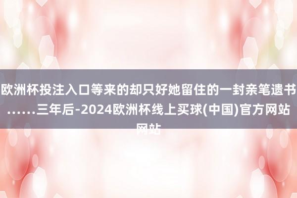 欧洲杯投注入口等来的却只好她留住的一封亲笔遗书……三年后-2024欧洲杯线上买球(中国)官方网站