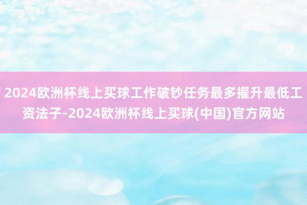 2024欧洲杯线上买球工作破钞任务最多擢升最低工资法子-2024欧洲杯线上买球(中国)官方网站