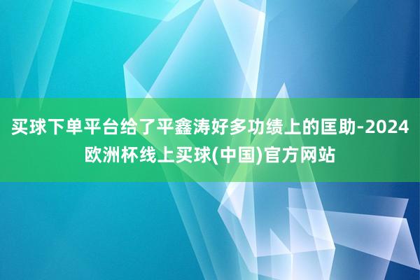 买球下单平台给了平鑫涛好多功绩上的匡助-2024欧洲杯线上买球(中国)官方网站