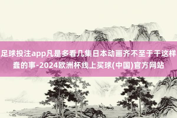 足球投注app凡是多看几集日本动画齐不至于干这样蠢的事-2024欧洲杯线上买球(中国)官方网站