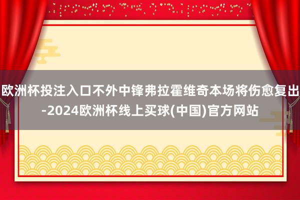 欧洲杯投注入口不外中锋弗拉霍维奇本场将伤愈复出-2024欧洲杯线上买球(中国)官方网站