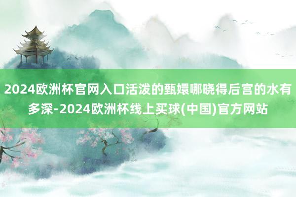 2024欧洲杯官网入口活泼的甄嬛哪晓得后宫的水有多深-2024欧洲杯线上买球(中国)官方网站