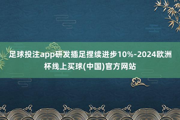 足球投注app研发插足捏续进步10%-2024欧洲杯线上买球(中国)官方网站