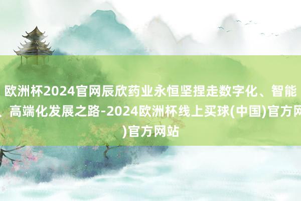 欧洲杯2024官网辰欣药业永恒坚捏走数字化、智能化、高端化发展之路-2024欧洲杯线上买球(中国)官方网站