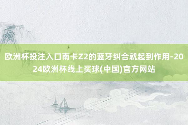 欧洲杯投注入口南卡Z2的蓝牙纠合就起到作用-2024欧洲杯线上买球(中国)官方网站