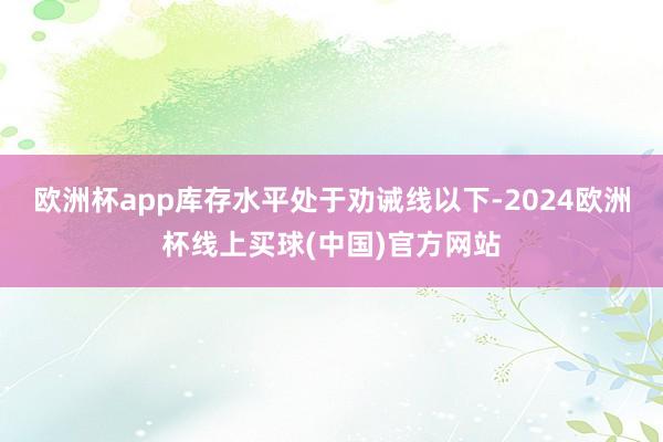 欧洲杯app库存水平处于劝诫线以下-2024欧洲杯线上买球(中国)官方网站