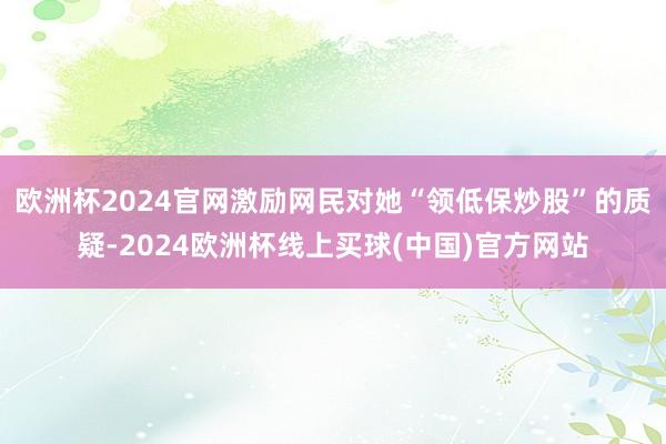 欧洲杯2024官网激励网民对她“领低保炒股”的质疑-2024欧洲杯线上买球(中国)官方网站